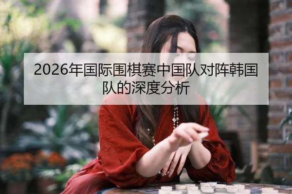 2026年国际围棋赛中国队对阵韩国队的深度分析