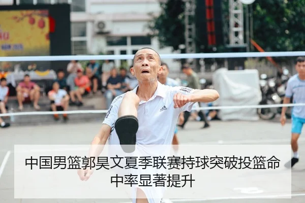 中国男篮郭昊文夏季联赛持球突破投篮命中率显著提升