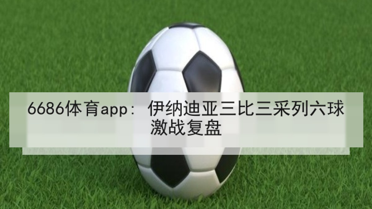 6686体育app: 伊纳迪亚三比三采列六球激战复盘