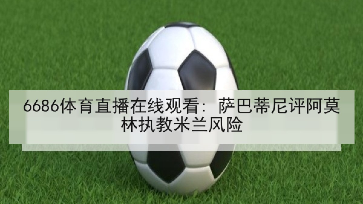 6686体育直播在线观看: 萨巴蒂尼评阿莫林执教米兰风险